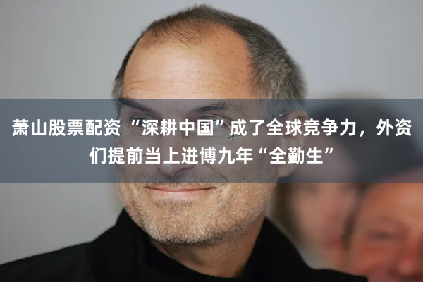 萧山股票配资 “深耕中国”成了全球竞争力，外资们提前当上进博九年“全勤生”