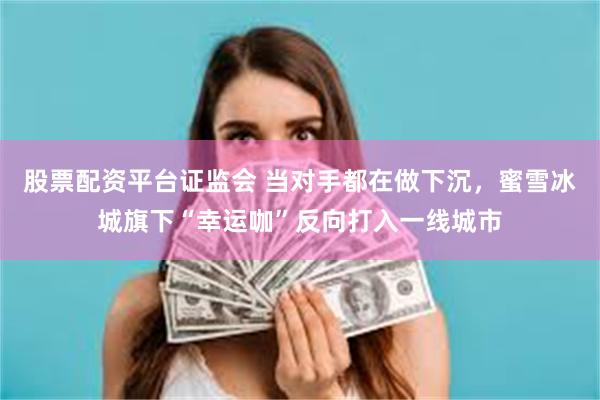 股票配资平台证监会 当对手都在做下沉，蜜雪冰城旗下“幸运咖”反向打入一线城市