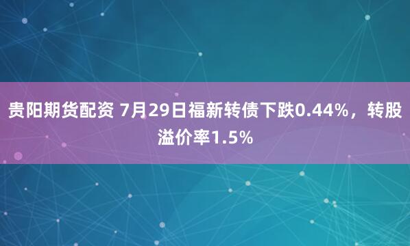 贵阳期货配资 7月29日福新转债下跌0.44%，转股溢价率1.5%