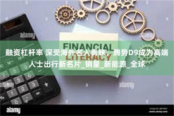 融资杠杆率 深受海外名人青睐，腾势D9成为高端人士出行新名片_销量_新能源_全球