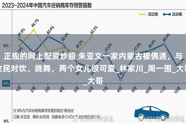 正规的网上配资炒股 朱亚文一家内蒙古被偶遇，与牧民对饮、跳舞，两个女儿很可爱_林家川_周一围_大哥