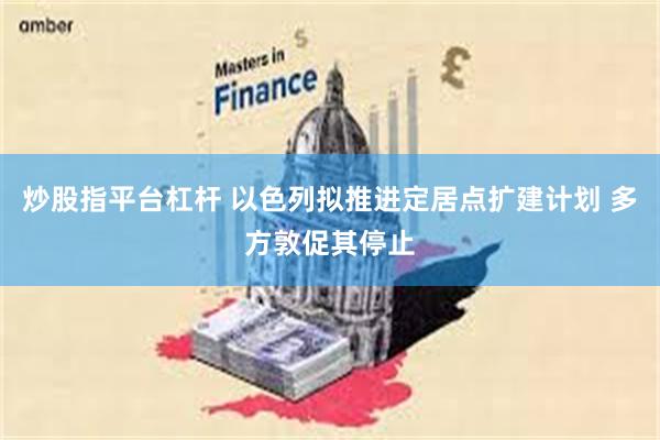 炒股指平台杠杆 以色列拟推进定居点扩建计划 多方敦促其停止