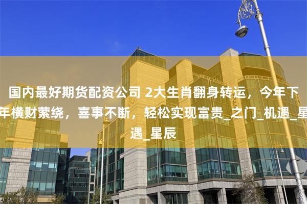 国内最好期货配资公司 2大生肖翻身转运，今年下半年横财萦绕，喜事不断，轻松实现富贵_之门_机遇_星辰