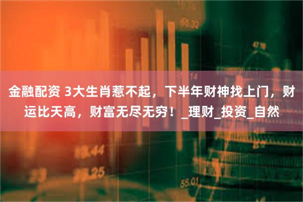 金融配资 3大生肖惹不起，下半年财神找上门，财运比天高，财富无尽无穷！_理财_投资_自然