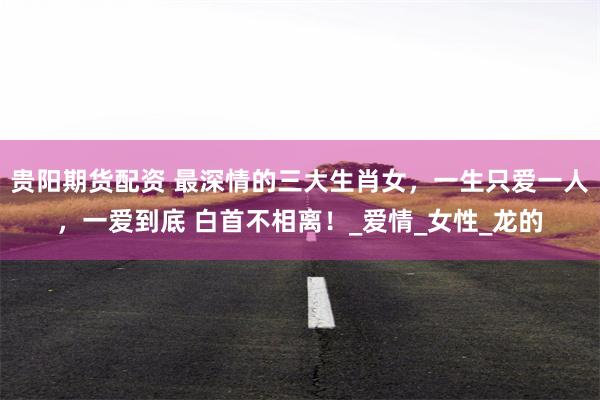 贵阳期货配资 最深情的三大生肖女，一生只爱一人，一爱到底 白首不相离！_爱情_女性_龙的