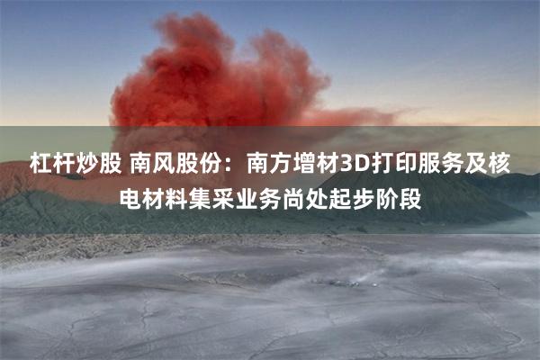 杠杆炒股 南风股份：南方增材3D打印服务及核电材料集采业务尚处起步阶段