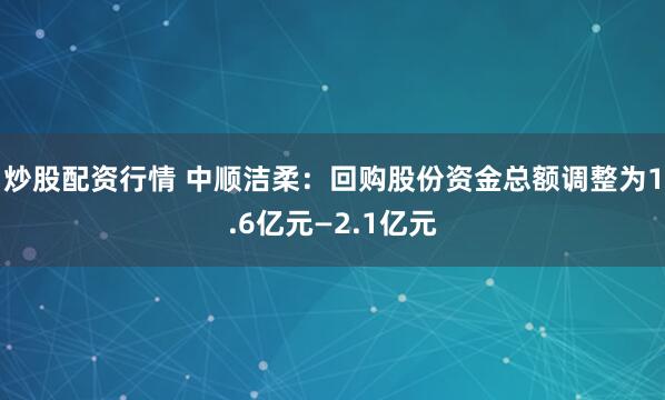 炒股配资行情 中顺洁柔：回购股份资金总额调整为1.6亿元—2.1亿元