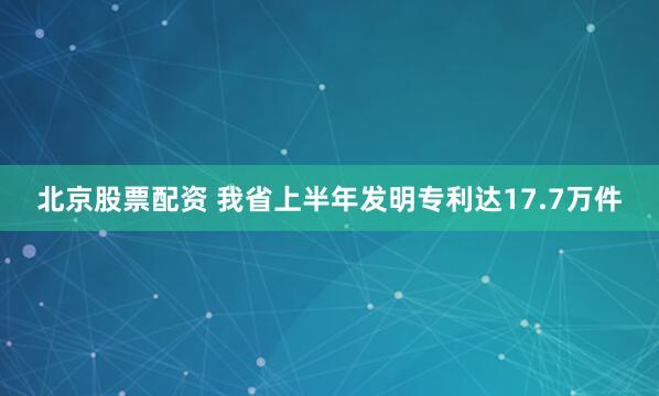 北京股票配资 我省上半年发明专利达17.7万件