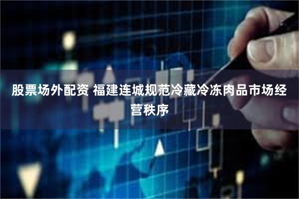股票场外配资 福建连城规范冷藏冷冻肉品市场经营秩序