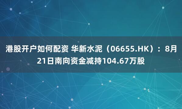 港股开户如何配资 华新水泥（06655.HK）：8月21日南向资金减持104.67万股