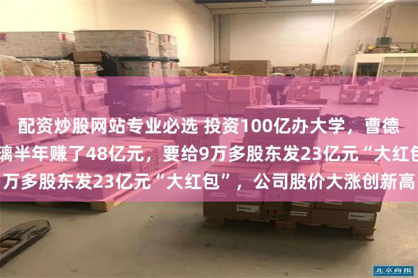 配资炒股网站专业必选 投资100亿办大学，曹德旺主业更旺了：福耀玻璃半年赚了48亿元，要给9万多股东发23亿元“大红包”，公司股价大涨创新高