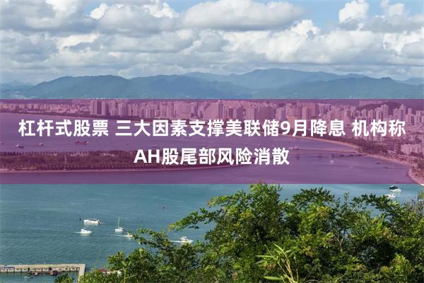 杠杆式股票 三大因素支撑美联储9月降息 机构称AH股尾部风险消散