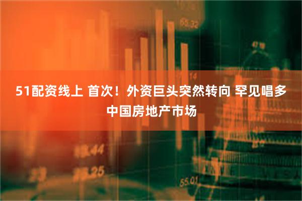 51配资线上 首次！外资巨头突然转向 罕见唱多中国房地产市场