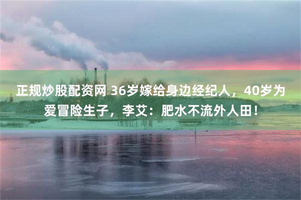 正规炒股配资网 36岁嫁给身边经纪人，40岁为爱冒险生子，李艾：肥水不流外人田！