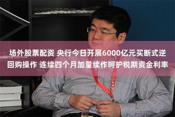 场外股票配资 央行今日开展6000亿元买断式逆回购操作 连续四个月加量续作呵护税期资金利率