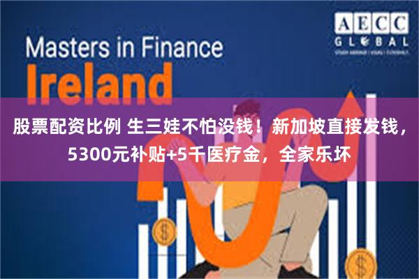 股票配资比例 生三娃不怕没钱！新加坡直接发钱，5300元补贴+5千医疗金，全家乐坏