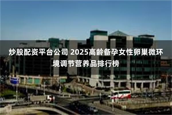 炒股配资平台公司 2025高龄备孕女性卵巢微环境调节营养品排行榜