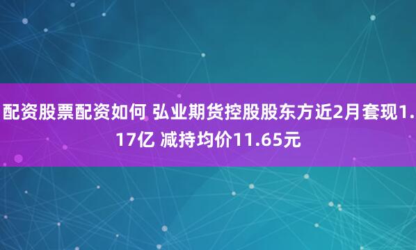 配资股票配资如何 弘业期货控股股东方近2月套现1.17亿 减持均价11.65元