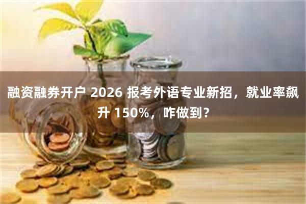 融资融券开户 2026 报考外语专业新招，就业率飙升 150%，咋做到？