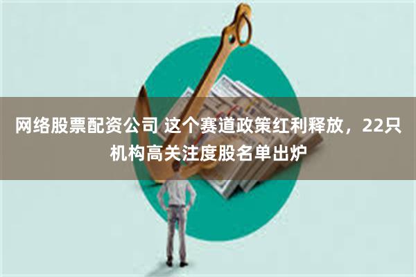 网络股票配资公司 这个赛道政策红利释放，22只机构高关注度股名单出炉