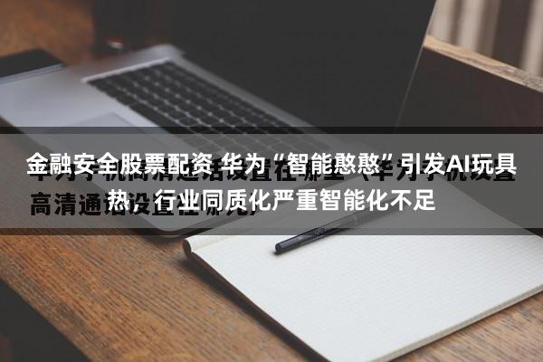 金融安全股票配资 华为“智能憨憨”引发AI玩具热，行业同质化严重智能化不足