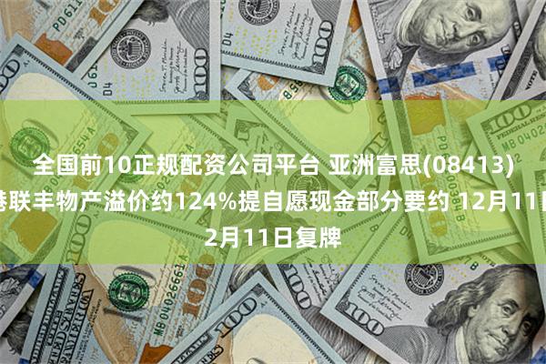 全国前10正规配资公司平台 亚洲富思(08413)获香港联丰物产溢价约124%提自愿现金部分要约 12月11日复牌