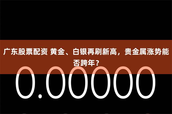 广东股票配资 黄金、白银再刷新高，贵金属涨势能否跨年？